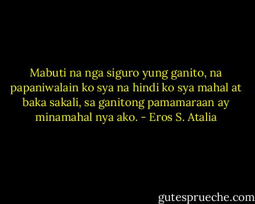 Mabuti na nga siguro yung ganito, na papaniwalain ko sya na hindi ko sya mahal at baka sakali, sa ganitong pamamaraan ay minamahal nya ako. - Eros S. Atalia