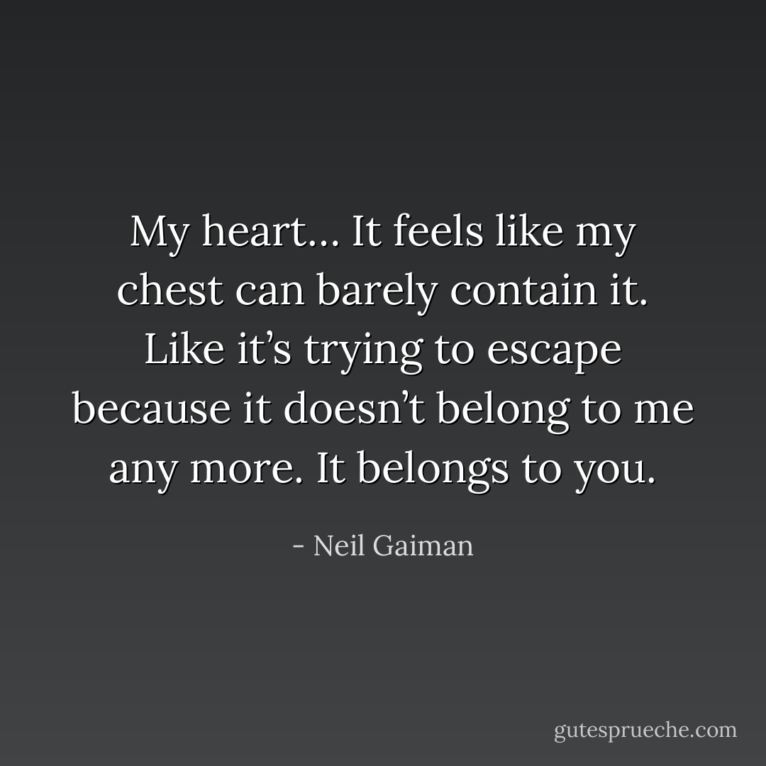 My heart… It feels like my chest can barely contain it. Like it’s trying to escape because it doesn’t belong to me any more. It belongs to you. - Neil Gaiman
