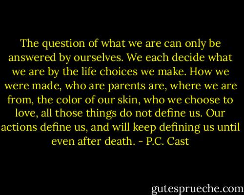 The question of what we are can only be answered by ourselves. We each decide what we are by the life choices we make. How we were made, who are parents are, where we are from, the color of our skin, who we choose to love, all those things do not define us. Our actions define us, and will keep defining us until even after death. - P.C. Cast