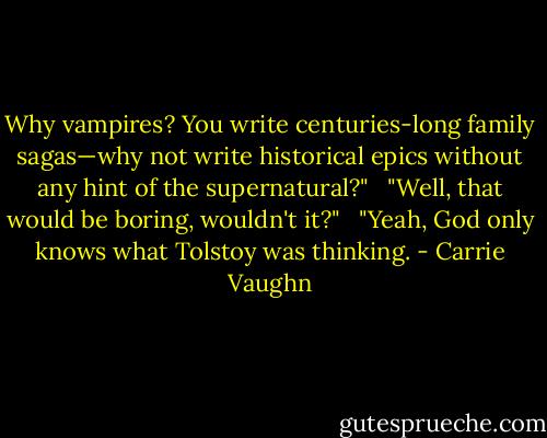 Why vampires? You write centuries-long family sagas—why not write historical epics without any hint of the supernatural?"<br /> <br />"Well, that would be boring, wouldn't it?"<br /> <br />"Yeah, God only knows what Tolstoy was thinking. - Carrie Vaughn
