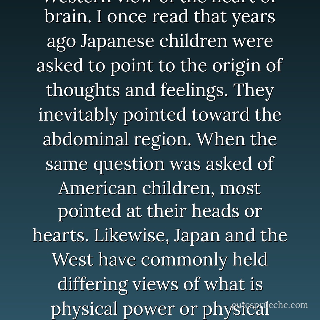 It’s clear that if we use the mind attentively, mental power is increased, and if we concentrate the mind in the moment, it is easier to coordinate mind and body. But in terms of mind and body unity, is there something we can concentrate on that will reliably aid us in discovering this state of coordination? <br /><br />In Japan, and to some degree other Asian countries, people have historically focused mental strength in the hara (abdomen) as a way of realizing their full potential. Japan has traditionally viewed the hara as the vital center of humanity in a manner not dissimilar to the Western view of the heart or brain. I once read that years ago Japanese children were asked to point to the origin of thoughts and feelings. They inevitably pointed toward the abdominal region. When the same question was asked of American children, most pointed at their heads or hearts. Likewise, Japan and the West have commonly held differing views of what is physical power or physical health, with Japan emphasizing the strength of the waist and lower body and Western people admiring upper body power. (Consider the ideal of the sumo wrestler versus the V-shaped Western bodybuilder with a narrow waist and broad shoulders.)<br /><br />However, East and West also hold similar viewpoints regarding the hara, and we’re perhaps not as dissimilar as some might imagine. For instance, hara ga nai hito describes a cowardly person, “a person with no hara.” Sounds similar to our saying that so-and-so “has no guts,” doesn’t it? - H.E. Davey