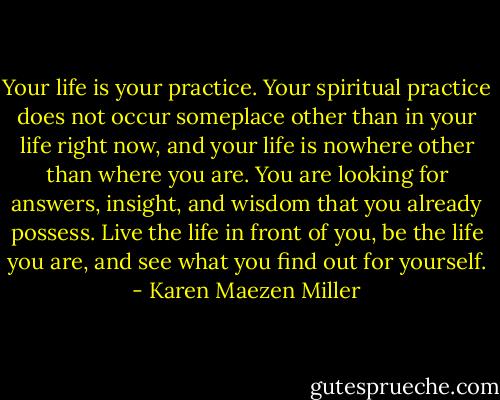 Your life is your practice. Your spiritual practice does not occur someplace other than in your life right now, and your life is nowhere other than where you are. You are looking for answers, insight, and wisdom that you already possess. Live the life in front of you, be the life you are, and see what you find out for yourself. - Karen Maezen Miller