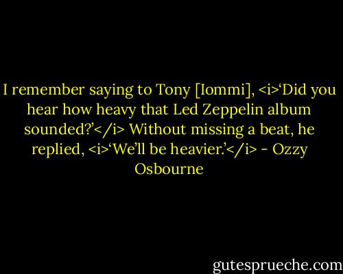 I remember saying to Tony [Iommi], <i>‘Did you hear how heavy that Led Zeppelin album sounded?’</i><br />Without missing a beat, he replied, <i>‘We’ll be heavier.’</i> - Ozzy Osbourne