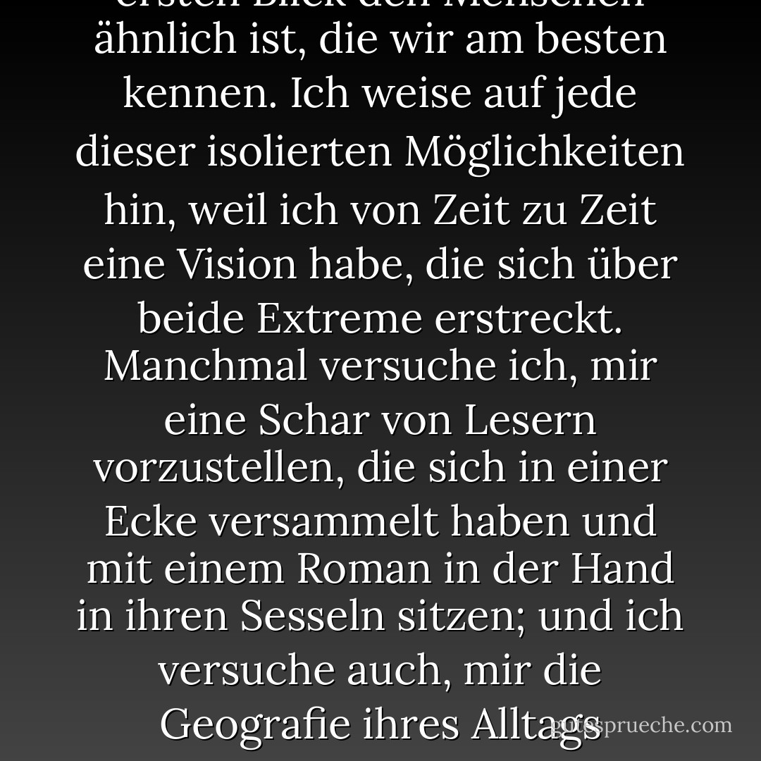 Romane werden nie völlig imaginär oder völlig real sein. Einen Roman zu lesen bedeutet, sich sowohl mit der Phantasie des Autors als auch mit der realen Welt auseinanderzusetzen, an deren Oberfläche wir mit unermüdlicher Neugier kratzen. Wenn wir uns mit einem Roman in der Hand in eine Ecke zurückziehen, uns auf ein Bett legen, uns auf einem Diwan ausstrecken, beginnt unsere Phantasie zwischen der Welt des Romans und der Welt, in der wir noch leben, hin und her zu reisen. Der Roman in unseren Händen kann uns in eine andere Welt führen, in der wir noch nie waren, die wir noch nie gesehen oder von der wir noch nie gehört haben. Oder er kann uns in die verborgenen Tiefen einer Figur führen, die auf den ersten Blick den Menschen ähnlich ist, die wir am besten kennen. Ich weise auf jede dieser isolierten Möglichkeiten hin, weil ich von Zeit zu Zeit eine Vision habe, die sich über beide Extreme erstreckt. Manchmal versuche ich, mir eine Schar von Lesern vorzustellen, die sich in einer Ecke versammelt haben und mit einem Roman in der Hand in ihren Sesseln sitzen; und ich versuche auch, mir die Geografie ihres Alltags vorzustellen. Und dann, vor meinen Augen, nehmen Tausende, Zehntausende von Lesern Gestalt an, verteilt über die Straßen der Stadt, während sie lesen, die Träume des Autors träumen, sich die Existenz seiner Helden vorstellen und seine Welt sehen. Und dann, jetzt, versuchen diese Leser, wie der Autor selbst, sich den anderen vorzustellen; sie versetzen sich auch in die Lage eines anderen. Und das sind die Momente, in denen wir die Gegenwart der Menschlichkeit, des Mitgefühls, der Toleranz, des Mitleids und der Liebe in unseren Herzen spüren: denn große Literatur spricht nicht unser Urteilsvermögen an, sondern unsere Fähigkeit, uns in die Lage des anderen zu versetzen. - Orhan Pamuk<