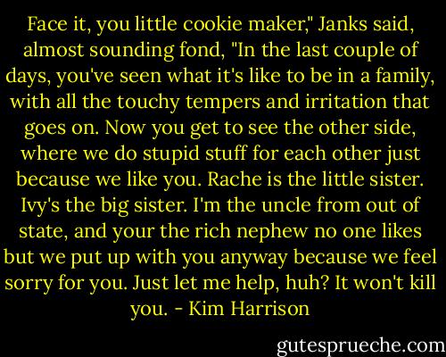 Face it, you little cookie maker," Janks said, almost sounding fond, "In the last couple of days, you've seen what it's like to be in a family, with all the touchy tempers and irritation that goes on. Now you get to see the other side, where we do stupid stuff for each other just because we like you. Rache is the little sister. Ivy's the big sister. I'm the uncle from out of state, and your the rich nephew no one likes but we put up with you anyway because we feel sorry for you. Just let me help, huh? It won't kill you. - Kim Harrison