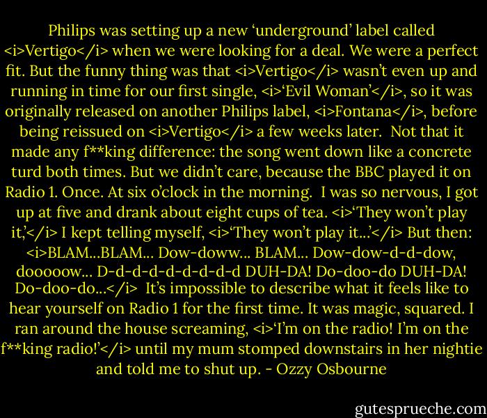 Philips was setting up a new ‘underground’ label called <i>Vertigo</i> when we were looking for a deal. We were a perfect fit. But the funny thing was that <i>Vertigo</i> wasn’t even up and running in time for our first single, <i>‘Evil Woman’</i>, so it was originally released on another Philips label, <i>Fontana</i>, before being reissued on <i>Vertigo</i> a few weeks later.<br /><br />Not that it made any f**king difference: the song went down like a concrete turd both times. But we didn’t care, because the BBC played it on Radio 1.<br />Once.<br />At six o’clock in the morning.<br /><br />I was so nervous, I got up at five and drank about eight cups of tea. <i>‘They won’t play it,’</i> I kept telling myself, <i>‘They won’t play it...’</i><br />But then:<br /><i>BLAM...BLAM...<br />Dow-doww...<br />BLAM...<br />Dow-dow-d-d-dow, dooooow...<br />D-d-d-d-d-d-d-d-d<br />DUH-DA!<br />Do-doo-do<br />DUH-DA!<br />Do-doo-do...</i><br /><br />It’s impossible to describe what it feels like to hear yourself on Radio 1 for the first time. It was magic, squared. I ran around the house screaming, <i>‘I’m on the radio! I’m on the f**king radio!’</i> until my mum stomped downstairs in her nightie and told me to shut up. - Ozzy Osbourne