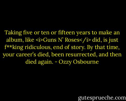 Taking five or ten or fifteen years to make an album, like <i>Guns N’ Roses</i> did, is just f**king ridiculous, end of story. By that time, your career’s died, been resurrected, and then died again. - Ozzy Osbourne