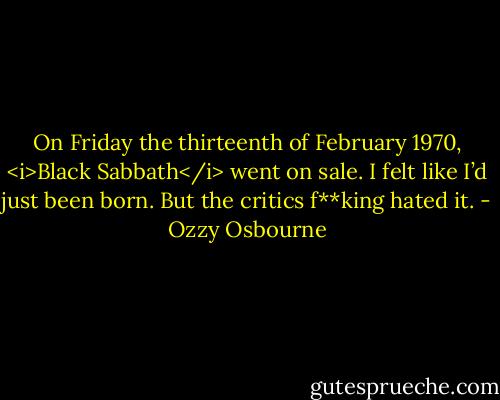 On Friday the thirteenth of February 1970, <i>Black Sabbath</i> went on sale.<br />I felt like I’d just been born.<br />But the critics f**king hated it. - Ozzy Osbourne