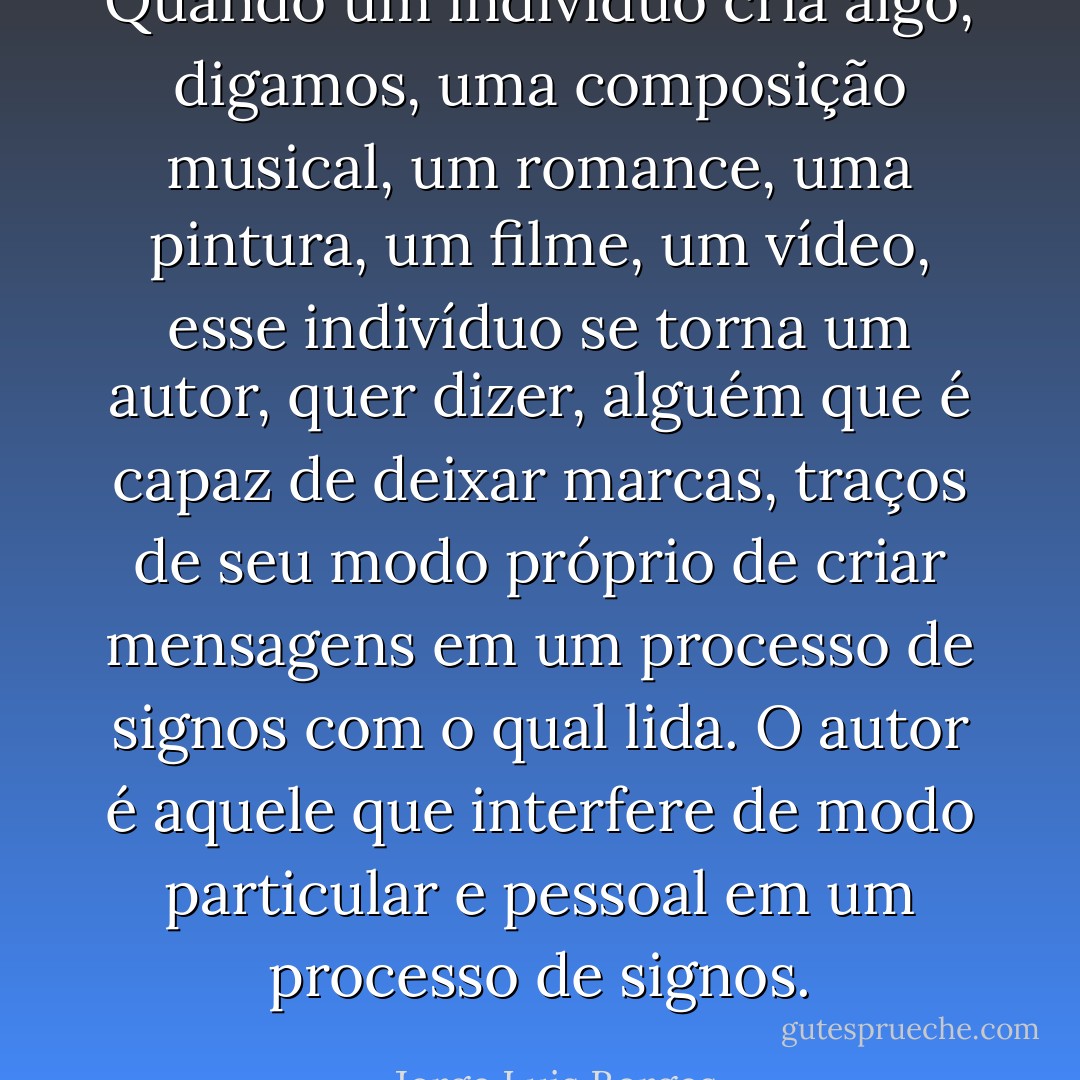 Quando um indivíduo cria algo, digamos, uma composição musical, um romance, uma pintura, um filme, um vídeo, esse indivíduo se torna um autor, quer dizer, alguém que é capaz de deixar marcas, traços de seu modo próprio de criar mensagens em um processo de signos com o qual lida. O autor é aquele que interfere de modo particular e pessoal em um processo de signos. - Jorge Luis Borges