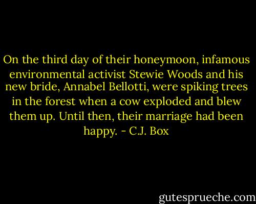 On the third day of their honeymoon, infamous environmental activist Stewie Woods and his new bride, Annabel Bellotti, were spiking trees in the forest when a cow exploded and blew them up. Until then, their marriage had been happy. - C.J. Box