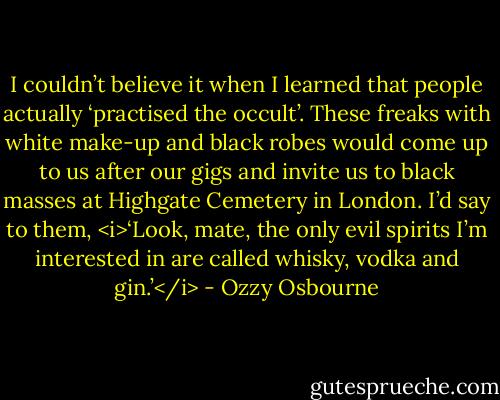 I couldn’t believe it when I learned that people actually ‘practised the occult’. These freaks with white make-up and black robes would come up to us after our gigs and invite us to black masses at Highgate Cemetery in London. I’d say to them, <i>‘Look, mate, the only evil spirits I’m interested in are called whisky, vodka and gin.’</i> - Ozzy Osbourne