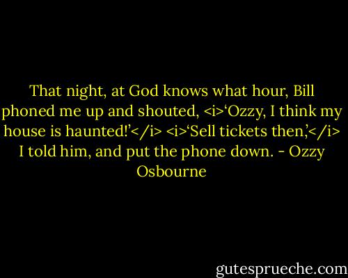 That night, at God knows what hour, Bill phoned me up and shouted, <i>‘Ozzy, I think my<br />house is haunted!’</i><br /><i>‘Sell tickets then,’</i> I told him, and put the phone down. - Ozzy Osbourne
