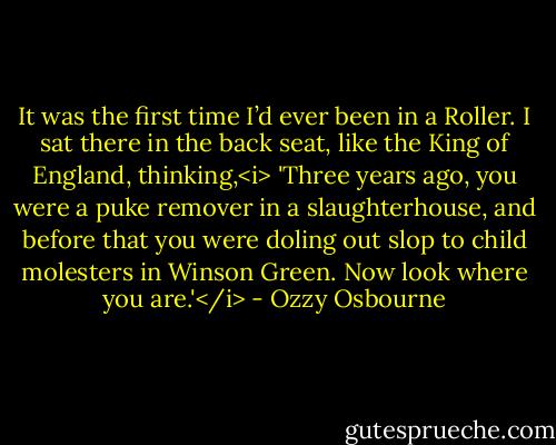It was the first time I’d ever been in a Roller. I sat there in the back seat, like the King of England, thinking,<i> 'Three years ago, you were a puke remover in a slaughterhouse, and before that you were doling out slop to child molesters in Winson Green. Now look where you are.'</i> - Ozzy Osbourne
