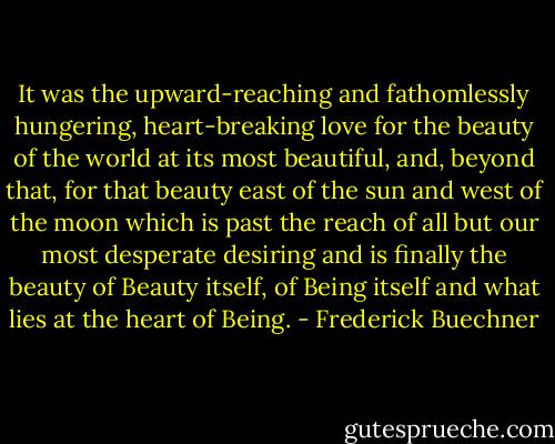 It was the upward-reaching and fathomlessly hungering, heart-breaking love for the beauty of the world at its most beautiful, and, beyond that, for that beauty east of the sun and west of the moon which is past the reach of all but our most desperate desiring and is finally the beauty of Beauty itself, of Being itself and what lies at the heart of Being. - Frederick Buechner