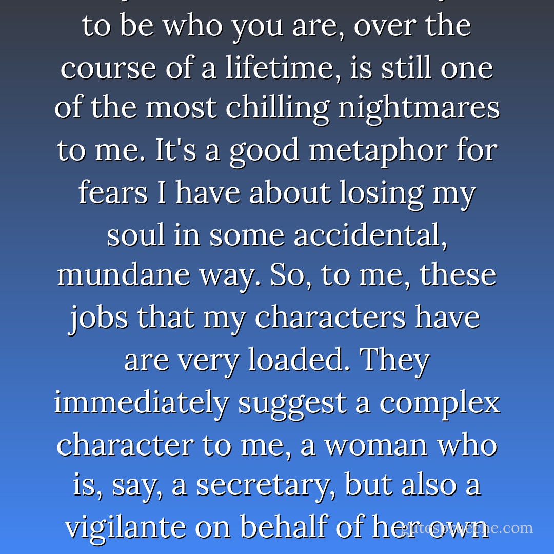 The idea that you might end up in a job that doesn't allow you to be who you are, over the course of a lifetime, is still one of the most chilling nightmares to me. It's a good metaphor for fears I have about losing my soul in some accidental, mundane way. So, to me, these jobs that my characters have are very loaded. They immediately suggest a complex character to me, a woman who is, say, a secretary, but also a vigilante on behalf of her own soul. - Miranda July