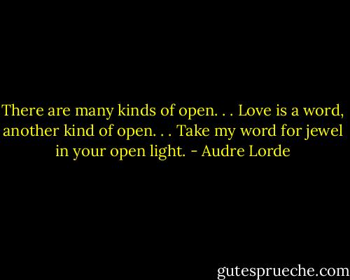There are many kinds of open. . . Love is a word, another kind of open. . . Take my word for jewel in your open light. - Audre Lorde