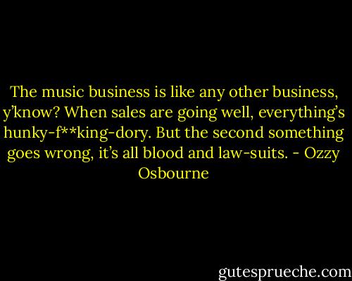 The music business is like any other business, y’know? When sales are going well, everything’s hunky-f**king-dory. But the second something goes wrong, it’s all blood and law-suits. - Ozzy Osbourne
