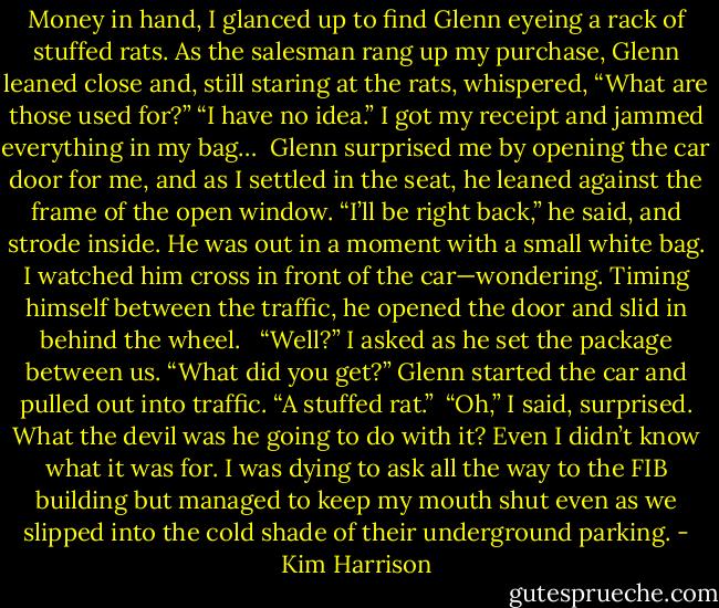 Money in hand, I glanced up to find Glenn eyeing a rack of stuffed rats. As the salesman rang up my purchase, Glenn leaned close and, still staring at the rats, whispered, “What are those used for?”<br />“I have no idea.” I got my receipt and jammed everything in my bag…<br /><br />Glenn surprised me by opening the car door for me, and as I settled in the seat, he leaned against the frame of the open window. “I’ll be right back,” he said, and strode inside. He was out in a moment with a small white bag. I watched him cross in front of the car—wondering. Timing himself between the traffic, he opened the door and slid in behind the wheel. <br /><br />“Well?” I asked as he set the package between us. “What did you get?” Glenn started the car and pulled out into traffic. “A stuffed rat.”<br /><br />“Oh,” I said, surprised. What the devil was he going to do with it? Even I didn’t know what it was for. I was dying to ask all the way to the FIB building but managed to keep my mouth shut even as we slipped into the cold shade of their underground parking. - Kim Harrison