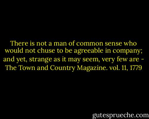 There is not a man of common sense who would not chuse to be agreeable in company; and yet, strange as it may seem, very few are - The Town and Country Magazine. vol. 11, 1779