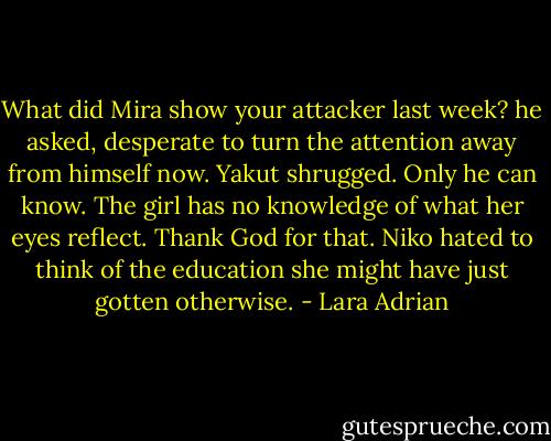 What did Mira show your attacker last week? he asked, desperate to turn the attention away from himself now. Yakut shrugged. Only he can know. The girl has no knowledge of what her eyes reflect. Thank God for that. Niko hated to think of the education she might have just gotten otherwise. - Lara Adrian