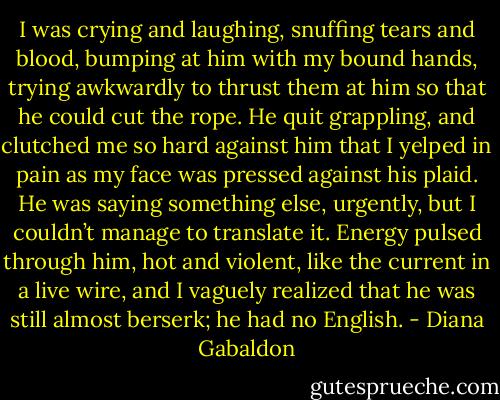 I was crying and laughing, snuffing tears and blood, bumping at him with my bound hands, trying awkwardly to thrust them at him so that he could cut the rope. He quit grappling, and clutched me so hard against him that I yelped in pain as my face was pressed against his plaid. He was saying something else, urgently, but I couldn’t manage to translate it. Energy pulsed through him, hot and violent, like the current in a live wire, and I vaguely realized that he was still almost berserk; he had no English. - Diana Gabaldon
