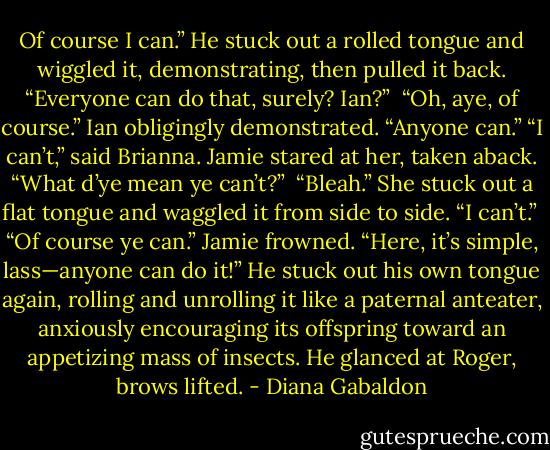 Of course I can.” He stuck out a rolled tongue and wiggled it, demonstrating, then pulled it back. “Everyone can do that, surely? Ian?”<br /><br />“Oh, aye, of course.” Ian obligingly demonstrated. “Anyone can.”<br />“I can’t,” said Brianna. Jamie stared at her, taken aback. “What d’ye mean ye can’t?”<br /><br />“Bleah.” She stuck out a flat tongue and waggled it from side to side. “I can’t.”<br /><br />“Of course ye can.” Jamie frowned. “Here, it’s simple, lass—anyone can do it!” He stuck out his own tongue again, rolling and unrolling it like a paternal anteater, anxiously encouraging its offspring toward an appetizing mass of insects. He glanced at Roger, brows lifted. - Diana Gabaldon
