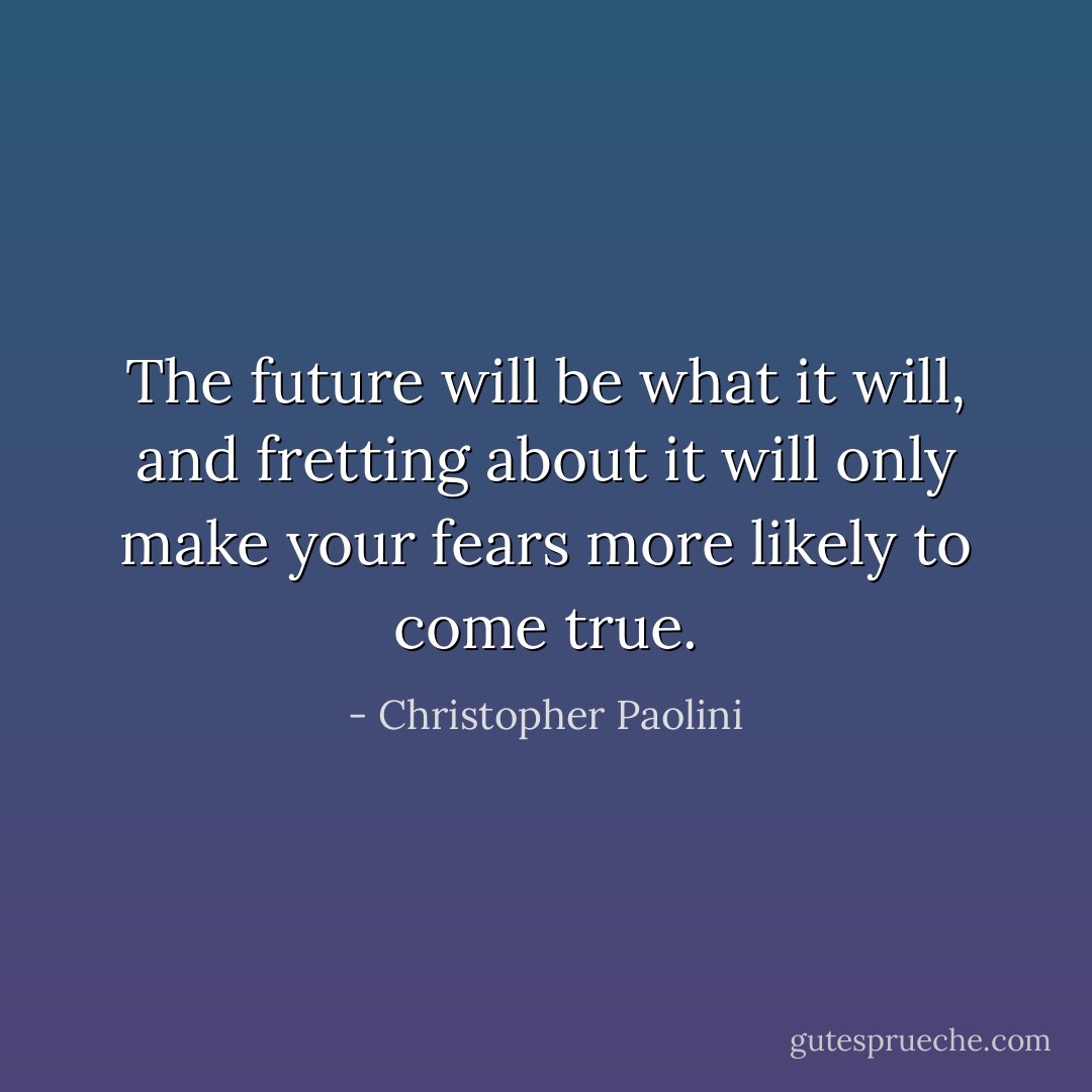 The future will be what it will, and fretting about it will only make your fears more likely to come true. - Christopher Paolini