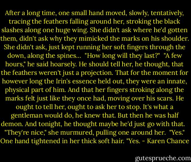 After a long time, one small hand moved, slowly, tentatively, tracing the feathers falling around her, stroking the black slashes along one huge wing. She didn't ask where he'd gotten them, didn't ask why they mimicked the marks on his shoulder. She didn't ask, just kept running her soft fingers through the down, along the spines…<br /><br />"How long will they last?"<br /><br />"A few hours," he said hoarsely. He should tell her, he thought, that the feathers weren't just a projection. That for the moment for however long the Irin's essence held out, they were an innate, physical part of him. And that her fingers stroking along the marks felt just like they once had, moving over his scars. He ought to tell her, ought to ask her to stop. It's what a gentleman would do, he knew that. But then he was half demon. And tonight, he thought maybe he'd just go with that. <br /><br />"They're nice," she murmured, pulling one around her. <br />"Yes." One hand tightened in her thick soft hair. "Yes. - Karen Chance