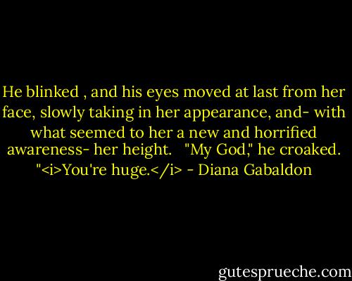 He blinked , and his eyes moved at last from her face, slowly taking in her appearance, and- with what seemed to her a new and horrified awareness- her height. <br /><br />"My God," he croaked. "<i>You're huge.</i> - Diana Gabaldon