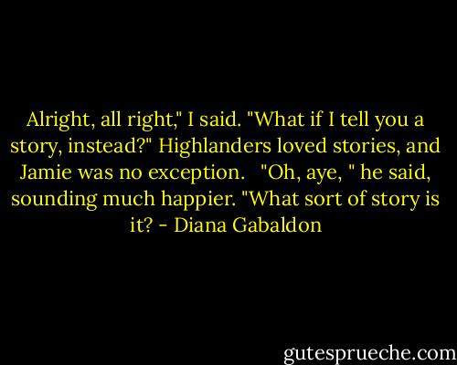 Alright, all right," I said. "What if I tell you a story, instead?" Highlanders loved stories, and Jamie was no exception. <br /><br />"Oh, aye, " he said, sounding much happier. "What sort of story is it? - Diana Gabaldon
