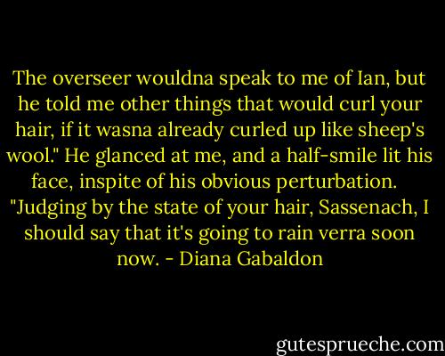 The overseer wouldna speak to me of Ian, but he told me other things that would curl your hair, if it wasna already curled up like sheep's wool." He glanced at me, and a half-smile lit his face, inspite of his obvious perturbation. <br /><br />"Judging by the state of your hair, Sassenach, I should say that it's going to rain verra soon now. - Diana Gabaldon
