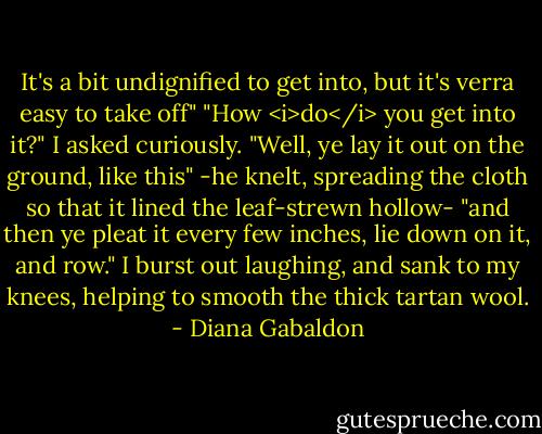 It's a bit undignified to get into, but it's verra easy to take off"<br />"How <i>do</i> you get into it?" I asked curiously.<br />"Well, ye lay it out on the ground, like this" -he knelt, spreading the cloth so that it lined the leaf-strewn hollow- "and then ye pleat it every few inches, lie down on it, and row."<br />I burst out laughing, and sank to my knees, helping to smooth the thick tartan wool. - Diana Gabaldon
