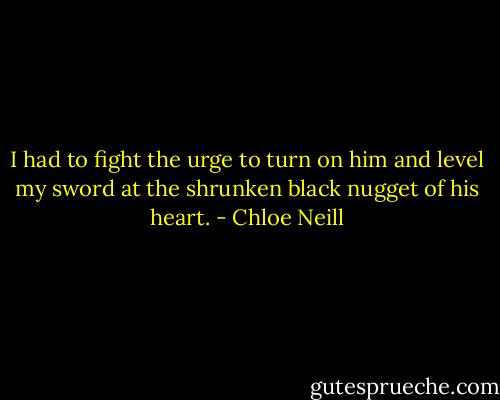 I had to fight the urge to turn on him and level my sword at the shrunken black nugget of his heart. - Chloe Neill