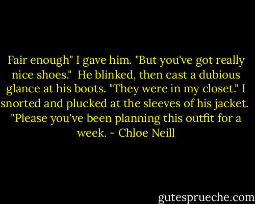Fair enough" I gave him. "But you've got really nice shoes." <br />He blinked, then cast a dubious glance at his boots. "They were in my closet." I snorted and plucked at the sleeves of his jacket. <br />"Please you've been planning this outfit for a week. - Chloe Neill