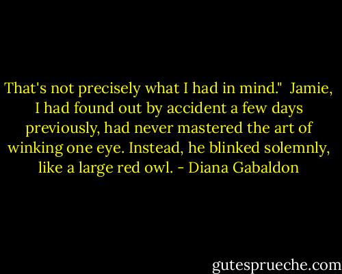 That's not precisely what I had in mind." <br />Jamie, I had found out by accident a few days previously, had never mastered the art of winking one eye. Instead, he blinked solemnly, like a large red owl. - Diana Gabaldon