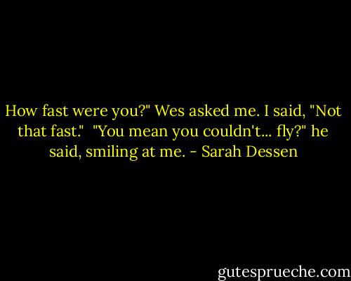 How fast were you?" Wes asked me. I said, "Not that fast." <br />"You mean you couldn't... fly?" he said, smiling at me. - Sarah Dessen