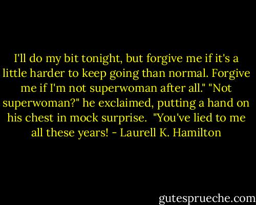I'll do my bit tonight, but forgive me if it's a little harder to keep going than normal. Forgive me if I'm not superwoman after all."<br />"Not superwoman?" he exclaimed, putting a hand on his chest in mock surprise. <br />"You've lied to me all these years! - Laurell K. Hamilton