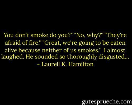 You don't smoke do you?"<br />"No, why?"<br />"They're afraid of fire."<br />"Great, we're going to be eaten alive because neither of us smokes." <br />I almost laughed. He sounded so thoroughly disgusted… - Laurell K. Hamilton