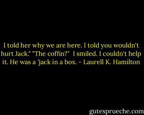 I told her why we are here. I told you wouldn't hurt Jack."<br />"The coffin?" <br />I smiled. I couldn't help it. He was a 'jack in a box. - Laurell K. Hamilton