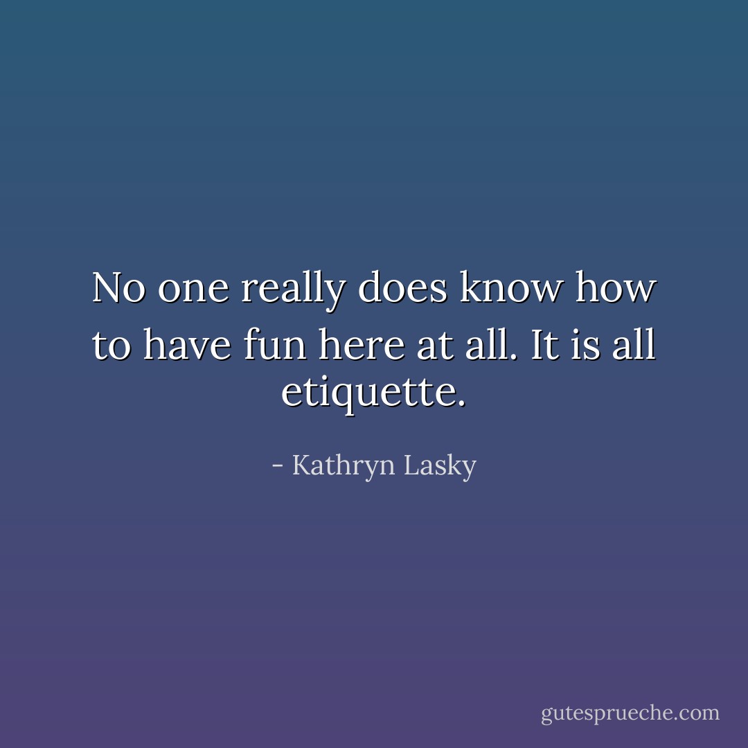 No one really does know how to have fun here at all. It is all etiquette. - Kathryn Lasky