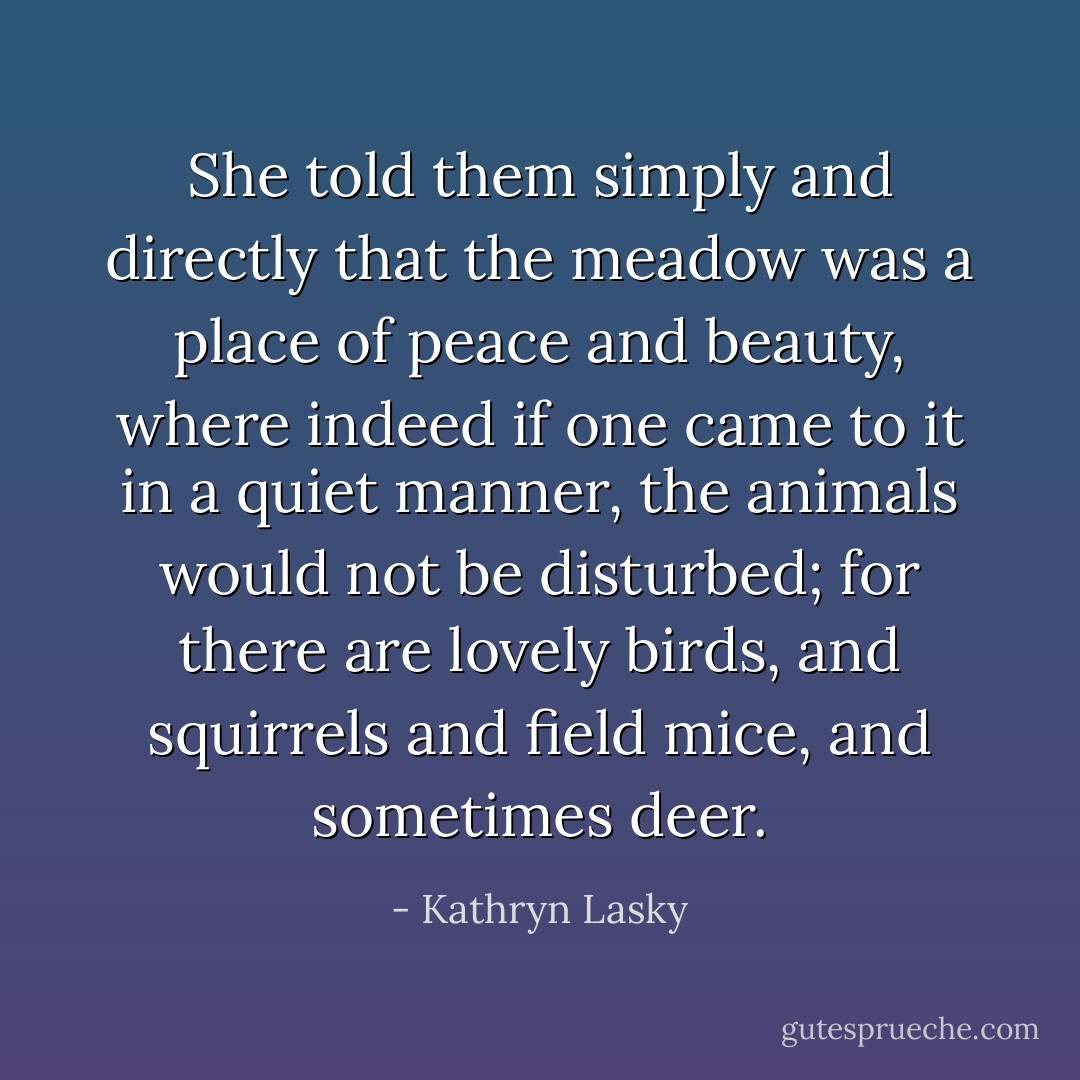 She told them simply and directly that the meadow was a place of peace and beauty, where indeed if one came to it in a quiet manner, the animals would not be disturbed; for there are lovely birds, and squirrels and field mice, and sometimes deer. - Kathryn Lasky