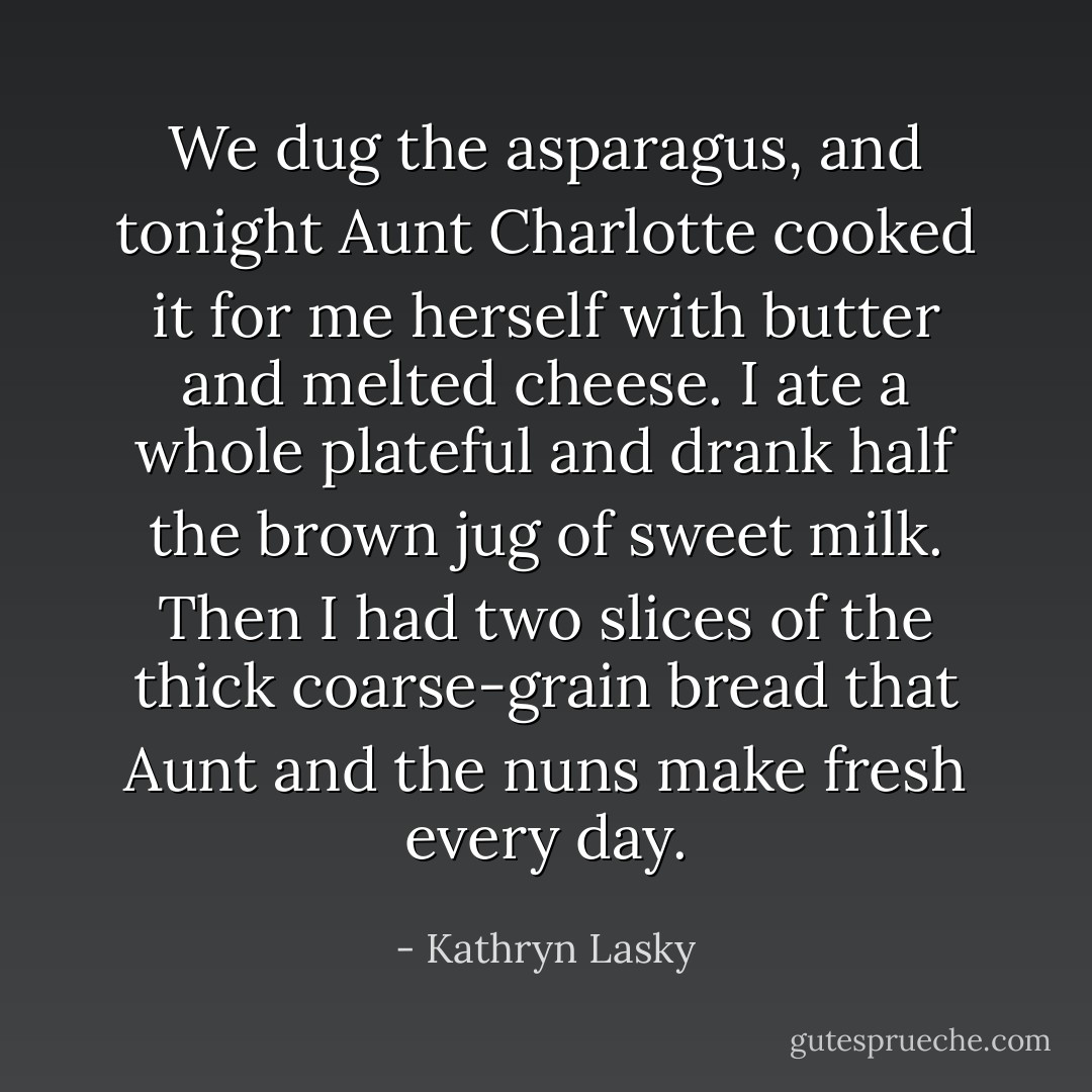 We dug the asparagus, and tonight Aunt Charlotte cooked it for me herself with butter and melted cheese. I ate a whole plateful and drank half the brown jug of sweet milk. Then I had two slices of the thick coarse-grain bread that Aunt and the nuns make fresh every day. - Kathryn Lasky
