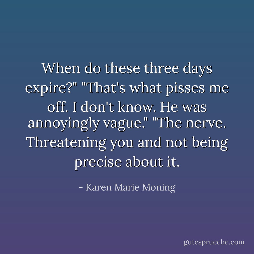 When do these three days expire?"<br />"That's what pisses me off. I don't know. He was annoyingly vague."<br />"The nerve. Threatening you and not being precise about it. - Karen Marie Moning