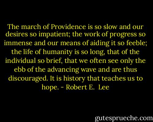 The march of Providence is so slow and our desires so impatient; the work of progress so immense and our means of aiding it so feeble; the life of humanity is so long, that of the individual so brief, that we often see only the ebb of the advancing wave and are thus discouraged. It is history that teaches us to hope. - Robert E.  Lee