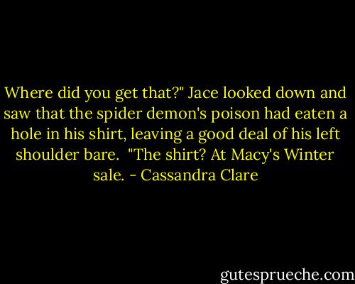 Where did you get that?" Jace looked down and saw that the spider demon's poison had eaten a hole in his shirt, leaving a good deal of his left shoulder bare. <br />"The shirt? At Macy's Winter sale. - Cassandra Clare