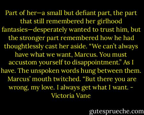 Part of her—a small but defiant part, the part that still remembered her girlhood fantasies—desperately wanted to trust him, but the stronger part remembered how he had thoughtlessly cast her aside. “We can’t always have what we want, Marcus. You must accustom yourself to disappointment.” As I have. The unspoken words hung between them.<br /><br />Marcus’ mouth twitched. “But there you are wrong, my love. I always get what I want. - Victoria Vane