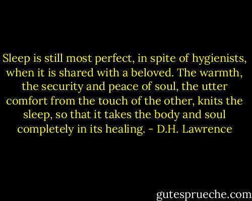 Sleep is still most perfect, in spite of hygienists, when it is shared with a beloved. The warmth, the security and peace of soul, the utter comfort from the touch of the other, knits the sleep, so that it takes the body and soul completely in its healing. - D.H. Lawrence