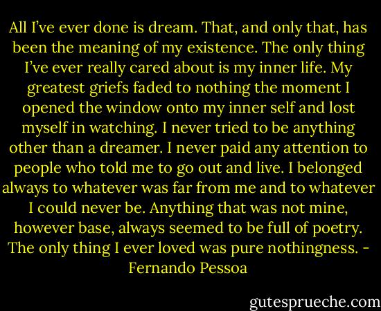 All I’ve ever done is dream. That, and only that, has been the meaning of my existence. The only thing I’ve ever really cared about is my inner life. My greatest griefs faded to nothing the moment I opened the window onto my inner self and lost myself in watching.<br />I never tried to be anything other than a dreamer. I never paid any attention to people who told me to go out and live. I belonged always to whatever was far from me and to whatever I could never be. Anything that was not mine, however base, always seemed to be full of poetry. The only thing I ever loved was pure nothingness. - Fernando Pessoa