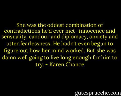 She was the oddest combination of contradictions he'd ever met -innocence and sensuality, candour and diplomacy, anxiety and utter fearlessness. He hadn't even begun to figure out how her mind worked. But she was damn well going to live long enough for him to try. - Karen Chance