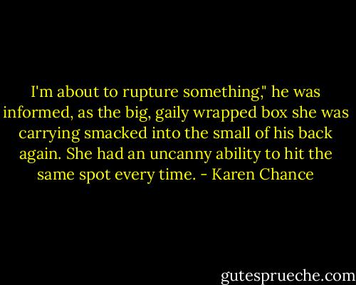 I'm about to rupture something," he was informed, as the big, gaily wrapped box she was carrying smacked into the small of his back again. She had an uncanny ability to hit the same spot every time. - Karen Chance